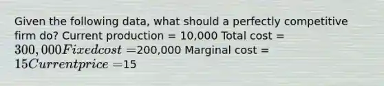 Given the following data, what should a perfectly competitive firm do? Current production = 10,000 Total cost = 300,000 Fixed cost =200,000 Marginal cost = 15 Current price =15