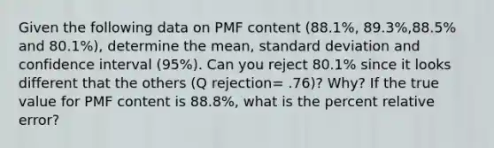 Given the following data on PMF content (88.1%, 89.3%,88.5% and 80.1%), determine the mean, standard deviation and confidence interval (95%). Can you reject 80.1% since it looks different that the others (Q rejection= .76)? Why? If the true value for PMF content is 88.8%, what is the percent relative error?