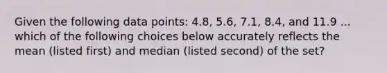 Given the following data points: 4.8, 5.6, 7.1, 8.4, and 11.9 ... which of the following choices below accurately reflects the mean (listed first) and median (listed second) of the set?