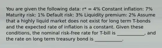 You are given the following data: r* = 4% Constant inflation: 7% Maturity risk: 1% Default risk: 3% Liquidity premium: 2% Assume that a highly liquid market does not exist for long term T-bonds and the expected rate of inflation is a constant. Given these conditions, the nominal risk-free rate for T-bill is ____________, and the rate on long term treasury bond is ____________.