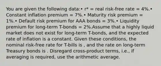 You are given the following data:• r* = real risk-free rate = 4%.• Constant inflation premium = 7%.• Maturity risk premium = 1%.• Default risk premium for AAA bonds = 3%.• Liquidity premium for long-term T-bonds = 2%.Assume that a highly liquid market does not exist for long-term T-bonds, and the expected rate of inflation is a constant. Given these conditions, the nominal risk-free rate for T-bills is , and the rate on long-term Treasury bonds is . Disregard cross-product terms, i.e., if averaging is required, use the arithmetic average.