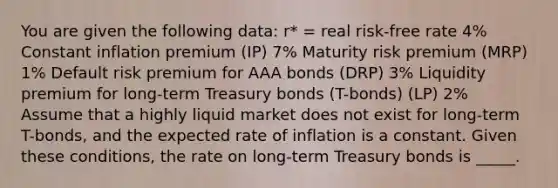 You are given the following data: r* = real risk-free rate 4% Constant inflation premium (IP) 7% Maturity risk premium (MRP) 1% Default risk premium for AAA bonds (DRP) 3% Liquidity premium for long-term Treasury bonds (T-bonds) (LP) 2% ​ Assume that a highly liquid market does not exist for long-term T-bonds, and the expected rate of inflation is a constant. Given these conditions, the rate on long-term Treasury bonds is _____.