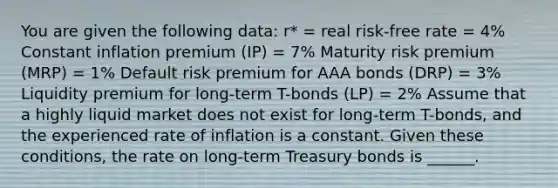 You are given the following data: r* = real risk-free rate = 4% Constant inflation premium (IP) = 7% Maturity risk premium (MRP) = 1% Default risk premium for AAA bonds (DRP) = 3% Liquidity premium for long-term T-bonds (LP) = 2% Assume that a highly liquid market does not exist for long-term T-bonds, and the experienced rate of inflation is a constant. Given these conditions, the rate on long-term Treasury bonds is ______.