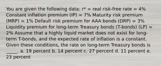 You are given the following data: r* = real risk-free rate = 4% Constant inflation premium (IP) = 7% Maturity risk premium (MRP) = 1% Default risk premium for AAA bonds (DRP) = 3% Liquidity premium for long-term Treasury bonds (T-bonds) (LP) = 2% Assume that a highly liquid market does not exist for long-term T-bonds, and the expected rate of inflation is a constant. Given these conditions, the rate on long-term Treasury bonds is _____. a. 19 percent b. 14 percent c. 27 percent d. 11 percent e. 23 percent