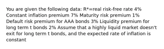 You are given the following data: R*=real risk-free rate 4% Constant inflation premium 7% Maturity risk premium 1% Default risk premium for AAA bonds 3% Liquidity premium for long term t bonds 2% Assume that a highly liquid market doesn't exit for long term t bonds, and the expected rate of inflation is constant