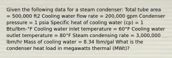 Given the following data for a steam condenser: Total tube area = 500,000 ft2 Cooling water flow rate = 200,000 gpm Condenser pressure = 1 psia Specific heat of cooling water (cp) = 1 Btu/lbm-°F Cooling water inlet temperature = 60°F Cooling water outlet temperature = 80°F Steam condensing rate = 3,000,000 lbm/hr Mass of cooling water = 8.34 lbm/gal What is the condenser heat load in megawatts thermal (MWt)?