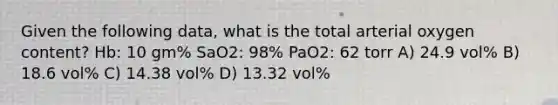 Given the following data, what is the total arterial oxygen content? Hb: 10 gm% SaO2: 98% PaO2: 62 torr A) 24.9 vol% B) 18.6 vol% C) 14.38 vol% D) 13.32 vol%