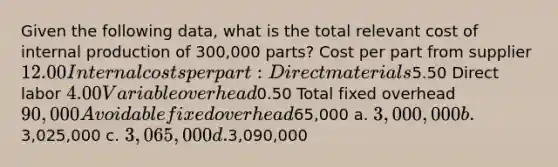 Given the following data, what is the total relevant cost of internal production of 300,000 parts? Cost per part from supplier 12.00 Internal costs per part: Direct materials5.50 Direct labor 4.00 Variable overhead0.50 Total fixed overhead 90,000 Avoidable fixed overhead65,000 a. 3,000,000 b.3,025,000 c. 3,065,000 d.3,090,000