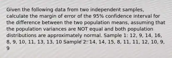 Given the following data from two independent samples, calculate the margin of error of the 95% confidence interval for the difference between the two population means, assuming that the population variances are NOT equal and both population distributions are approximately normal. Sample 1: 12, 9, 14, 16, 8, 9, 10, 11, 13, 13, 10 Sample 2: 14, 14, 15, 8, 11, 11, 12, 10, 9, 9