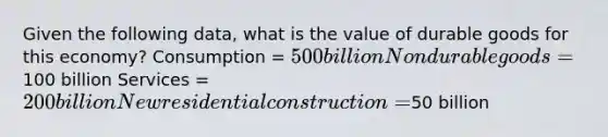 Given the following data, what is the value of durable goods for this economy? Consumption = 500 billion Nondurable goods =100 billion Services = 200 billion New residential construction =50 billion