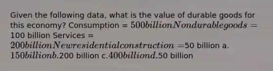 Given the following data, what is the value of durable goods for this economy? Consumption = 500 billion Nondurable goods =100 billion Services = 200 billion New residential construction =50 billion a.150 billion b.200 billion c.400 billion d.50 billion