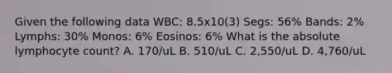 Given the following data WBC: 8.5x10(3) Segs: 56% Bands: 2% Lymphs: 30% Monos: 6% Eosinos: 6% What is the absolute lymphocyte count? A. 170/uL B. 510/uL C. 2,550/uL D. 4,760/uL