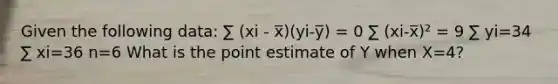 Given the following data: ∑ (xi - x̅)(yi-y̅) = 0 ∑ (xi-x̅)² = 9 ∑ yi=34 ∑ xi=36 n=6 What is the point estimate of Y when X=4?