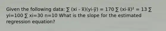 Given the following data: ∑ (xi - x̅)(yi-y̅) = 170 ∑ (xi-x̅)² = 13 ∑ yi=100 ∑ xi=30 n=10 What is the slope for the estimated regression equation?