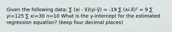 Given the following data: ∑ (xi - x̅)(yi-y̅) = -19 ∑ (xi-x̅)² = 9 ∑ yi=125 ∑ xi=30 n=10 What is the y-intercept for the estimated regression equation? (keep four decimal places)