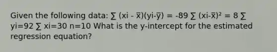 Given the following data: ∑ (xi - x̅)(yi-y̅) = -89 ∑ (xi-x̅)² = 8 ∑ yi=92 ∑ xi=30 n=10 What is the y-intercept for the estimated regression equation?