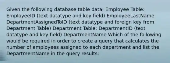 Given the following database table data: Employee Table: EmployeeID (text datatype and key field) EmployeeLastName DepartmentAssignedToID (text datatype and foreign key from Department Table) Department Table: DepartmentID (text datatype and key field) DepartmentName Which of the following would be required in order to create a query that calculates the number of employees assigned to each department and list the DepartmentName in the query results: