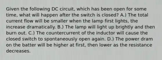 Given the following DC circuit, which has been open for some time, what will happen after the switch is closed? A.) The total current flow will be smaller when the lamp first lights, the increase dramatically. B.) The lamp will light up brightly and then burn out. C.) The countercurrent of the inductor will cause the closed switch to spontaneously open again. D.) The power dram on the batter will be higher at first, then lower as the resistance decreases.