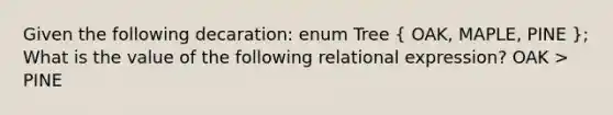 Given the following decaration: enum Tree ( OAK, MAPLE, PINE ); What is the value of the following relational expression? OAK > PINE