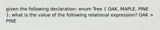 given the following declaration: enum Tree ( OAK, MAPLE, PINE ); what is the value of the following relational expression? OAK > PINE