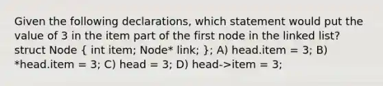 Given the following declarations, which statement would put the value of 3 in the item part of the first node in the linked list? struct Node ( int item; Node* link; ); A) head.item = 3; B) *head.item = 3; C) head = 3; D) head->item = 3;