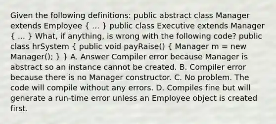 Given the following definitions: public abstract class Manager extends Employee ( ... ) public class Executive extends Manager ( ... ) What, if anything, is wrong with the following code? public class hrSystem ( public void payRaise() { Manager m = new Manager(); ) } A. Answer Compiler error because Manager is abstract so an instance cannot be created. B. Compiler error because there is no Manager constructor. C. No problem. The code will compile without any errors. D. Compiles fine but will generate a run-time error unless an Employee object is created first.