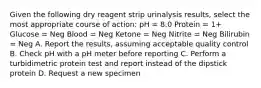 Given the following dry reagent strip urinalysis results, select the most appropriate course of action: pH = 8.0 Protein = 1+ Glucose = Neg Blood = Neg Ketone = Neg Nitrite = Neg Bilirubin = Neg A. Report the results, assuming acceptable quality control B. Check pH with a pH meter before reporting C. Perform a turbidimetric protein test and report instead of the dipstick protein D. Request a new specimen