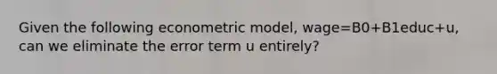 Given the following econometric model, wage=B0+B1educ+u, can we eliminate the error term u entirely?