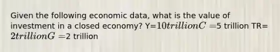 Given the following economic data, what is the value of investment in a closed economy? Y=10 trillion C=5 trillion TR=2 trillion G=2 trillion