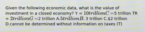 Given the following economic​ data, what is the value of investment in a closed​ economy? Y​ = 10 trillion C​ =5 trillion TR​ = 2 trillion G​ =2 trillion A.​5 trillion B.​3 trillion C.​2 trillion D.cannot be determined without information on taxes​ (T)