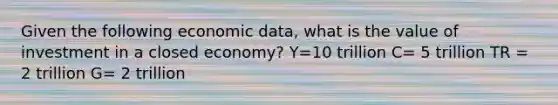 Given the following economic data, what is the value of investment in a closed economy? Y=10 trillion C= 5 trillion TR = 2 trillion G= 2 trillion