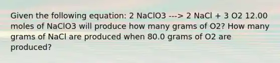 Given the following equation: 2 NaClO3 ---> 2 NaCl + 3 O2 12.00 moles of NaClO3 will produce how many grams of O2? How many grams of NaCl are produced when 80.0 grams of O2 are produced?