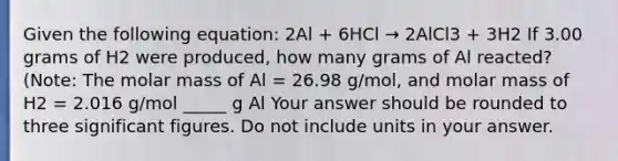 Given the following equation: 2Al + 6HCl → 2AlCl3 + 3H2 If 3.00 grams of H2 were produced, how many grams of Al reacted? (Note: The molar mass of Al = 26.98 g/mol, and molar mass of H2 = 2.016 g/mol _____ g Al Your answer should be rounded to three significant figures. Do not include units in your answer.