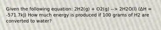 Given the following equation: 2H2(g) + O2(g) --> 2H2O(l) (ΔH = -571.7kJ) How much energy is produced if 100 grams of H2 are converted to water?