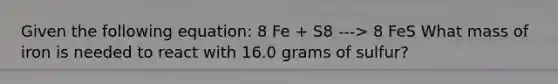 Given the following equation: 8 Fe + S8 ---> 8 FeS What mass of iron is needed to react with 16.0 grams of sulfur?