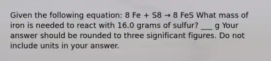 Given the following equation: 8 Fe + S8 → 8 FeS What mass of iron is needed to react with 16.0 grams of sulfur? ___ g Your answer should be rounded to three <a href='https://www.questionai.com/knowledge/kFFoNy5xk3-significant-figures' class='anchor-knowledge'>significant figures</a>. Do not include units in your answer.