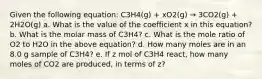 Given the following equation: C3H4(g) + xO2(g) → 3CO2(g) + 2H2O(g) a. What is the value of the coefficient x in this equation? b. What is the molar mass of C3H4? c. What is the mole ratio of O2 to H2O in the above equation? d. How many moles are in an 8.0 g sample of C3H4? e. If z mol of C3H4 react, how many moles of CO2 are produced, in terms of z?