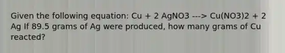 Given the following equation: Cu + 2 AgNO3 ---> Cu(NO3)2 + 2 Ag If 89.5 grams of Ag were produced, how many grams of Cu reacted?