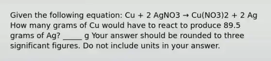 Given the following equation: Cu + 2 AgNO3 → Cu(NO3)2 + 2 Ag How many grams of Cu would have to react to produce 89.5 grams of Ag? _____ g Your answer should be rounded to three <a href='https://www.questionai.com/knowledge/kFFoNy5xk3-significant-figures' class='anchor-knowledge'>significant figures</a>. Do not include units in your answer.