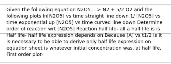 Given the following equation N2O5 —> N2 + 5/2 O2 and the following plots ln[N2O5] vs time straight line down 1/ [N2O5] vs time exponential up [N2O5] vs time curved line down Determine order of reaction wrt [N2O5] Reaction half life- all a half life is is Half life- half life expression depends on Because [A] vs t1/2 is It is necessary to be able to derive only half life expression on equation sheet is whatever initial concentration was, at half life, First order plot-