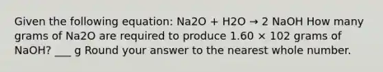 Given the following equation: Na2O + H2O → 2 NaOH How many grams of Na2O are required to produce 1.60 × 102 grams of NaOH? ___ g Round your answer to the nearest whole number.