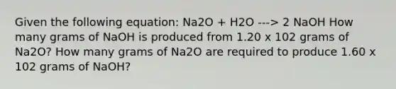 Given the following equation: Na2O + H2O ---> 2 NaOH How many grams of NaOH is produced from 1.20 x 102 grams of Na2O? How many grams of Na2O are required to produce 1.60 x 102 grams of NaOH?