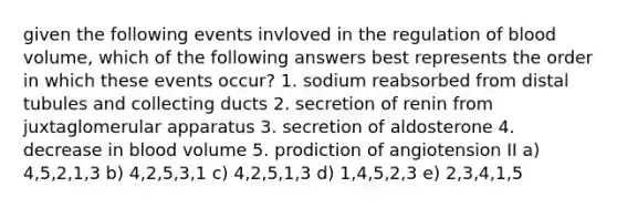 given the following events invloved in the regulation of blood volume, which of the following answers best represents the order in which these events occur? 1. sodium reabsorbed from distal tubules and collecting ducts 2. secretion of renin from juxtaglomerular apparatus 3. secretion of aldosterone 4. decrease in blood volume 5. prodiction of angiotension II a) 4,5,2,1,3 b) 4,2,5,3,1 c) 4,2,5,1,3 d) 1,4,5,2,3 e) 2,3,4,1,5