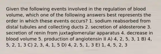 Given the following events involved in the regulation of blood volume, which one of the following answers best represents the order in which these events occurs? 1. sodium reabsorbed from distal tubules and collecting ducts 2. secretion of aldosterone 3. secretion of renin from juxtaglomerular apparatus 4. decrease in blood volume 5. production of angiotensin II A) 4, 2, 5, 3, 1 B) 4, 5, 2, 1, 3 C) 2, 3, 4, 1, 5 D) 4, 2, 5, 1, 3 E) 1, 4, 5, 2, 3