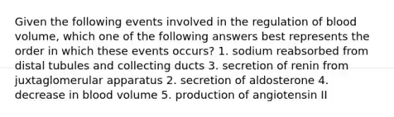 Given the following events involved in the regulation of blood volume, which one of the following answers best represents the order in which these events occurs? 1. sodium reabsorbed from distal tubules and collecting ducts 3. secretion of renin from juxtaglomerular apparatus 2. secretion of aldosterone 4. decrease in blood volume 5. production of angiotensin II