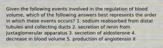 Given the following events involved in the regulation of blood volume, which of the following answers best represents the order in which these events occurs? 1. sodium reabsorbed from distal tubules and collecting ducts 2. secretion of renin from juxtaglomerular apparatus 3. secretion of aldosterone 4. decrease in blood volume 5. production of angiotensin II