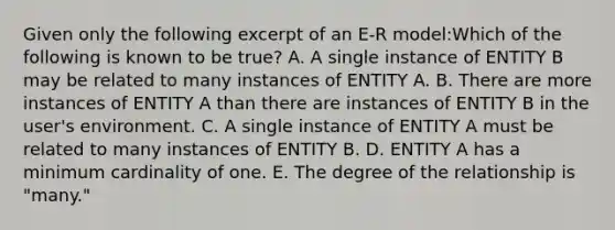 Given only the following excerpt of an E-R model:Which of the following is known to be true? A. A single instance of ENTITY B may be related to many instances of ENTITY A. B. There are more instances of ENTITY A than there are instances of ENTITY B in the user's environment. C. A single instance of ENTITY A must be related to many instances of ENTITY B. D. ENTITY A has a minimum cardinality of one. E. The degree of the relationship is "many."