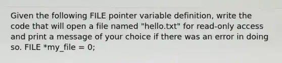 Given the following FILE pointer variable definition, write the code that will open a file named "hello.txt" for read-only access and print a message of your choice if there was an error in doing so. FILE *my_file = 0;