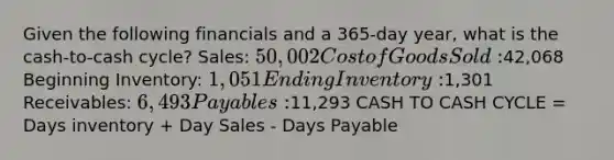 Given the following financials and a 365-day year, what is the cash-to-cash cycle? Sales: 50,002 Cost of Goods Sold:42,068 Beginning Inventory: 1,051 Ending Inventory:1,301 Receivables: 6,493 Payables:11,293 CASH TO CASH CYCLE = Days inventory + Day Sales - Days Payable