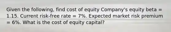 Given the following, find cost of equity Company's equity beta = 1.15. Current risk-free rate = 7%. Expected market risk premium = 6%. What is the cost of equity capital?